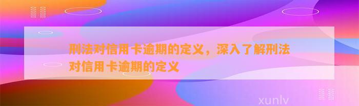 刑法对信用卡逾期的定义，深入了解刑法对信用卡逾期的定义