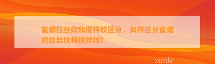 蜜蜡拉丝纹和搅拌纹区分，怎样区分蜜蜡的拉丝纹和搅拌纹？