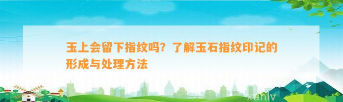 玉上会留下指纹吗？熟悉玉石指纹印记的形成与解决方法