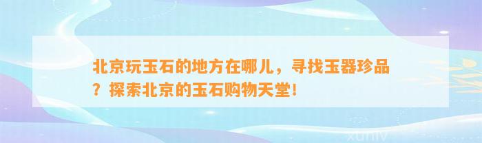 北京玩玉石的地方在哪儿，寻找玉器珍品？探索北京的玉石购物天堂！