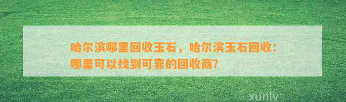 哈尔滨哪里回收玉石，哈尔滨玉石回收：哪里可以找到可靠的回收商？