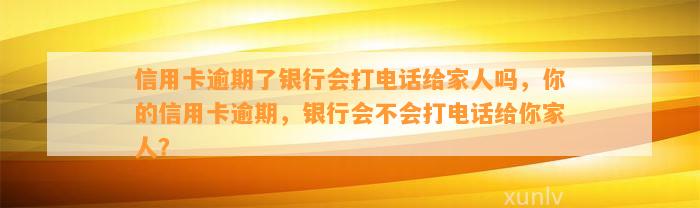 信用卡逾期了银行会打电话给家人吗，你的信用卡逾期，银行会不会打电话给你家人？