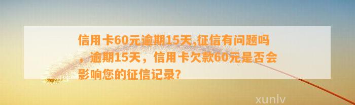 信用卡60元逾期15天,征信有问题吗，逾期15天，信用卡欠款60元是否会影响您的征信记录？