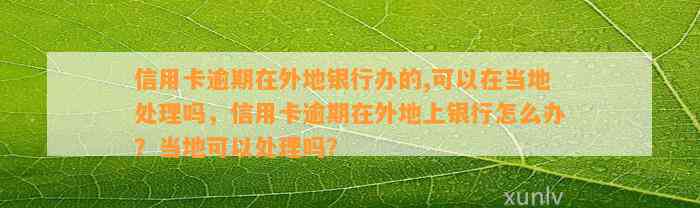 信用卡逾期在外地银行办的,可以在当地处理吗，信用卡逾期在外地上银行怎么办？当地可以处理吗？