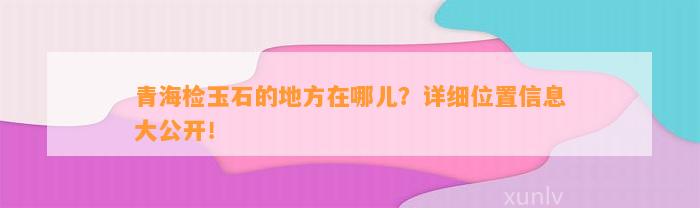 青海检玉石的地方在哪儿？详细位置信息大公开！