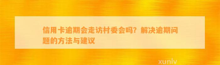 信用卡逾期会走访村委会吗？解决逾期问题的方法与建议