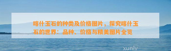 喀什玉石的种类及价格图片，探究喀什玉石的世界：品种、价格与精美图片全览