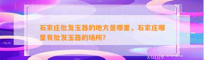 石家庄批发玉器的地方是哪里，石家庄哪里有批发玉器的场所？