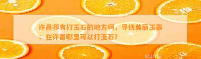 许昌哪有打玉石的地方啊，寻找美丽玉器：在许昌哪里可以打玉石？