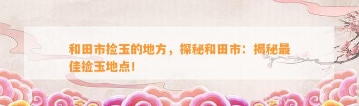 和田市捡玉的地方，探秘和田市：揭秘最佳捡玉地点！