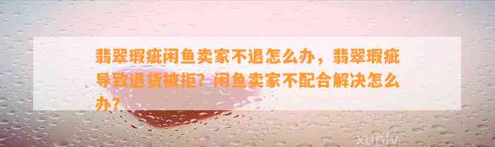 翡翠瑕疵闲鱼卖家不退怎么办，翡翠瑕疵引起退货被拒？闲鱼卖家不配合解决怎么办？