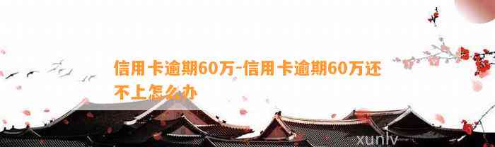 信用卡逾期60万-信用卡逾期60万还不上怎么办