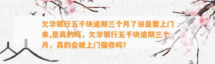 欠华银行五千块逾期三个月了说是要上门来,是真的吗，欠华银行五千块逾期三个月，真的会被上门催收吗？