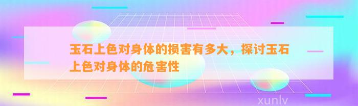 玉石上色对身体的损害有多大，探讨玉石上色对身体的危害性