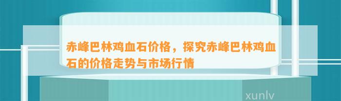 赤峰巴林鸡血石价格，探究赤峰巴林鸡血石的价格走势与市场行情