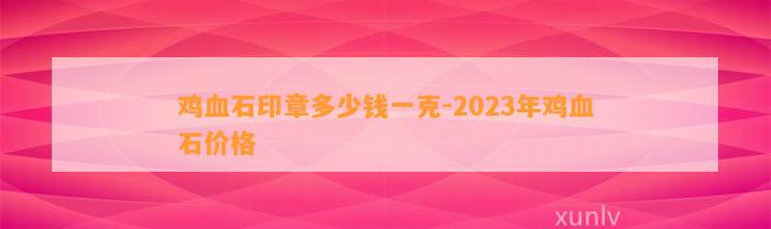 鸡血石印章多少钱一克-2023年鸡血石价格