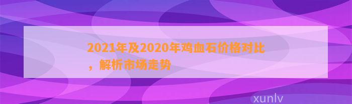 2021年及2020年鸡血石价格对比，解析市场走势