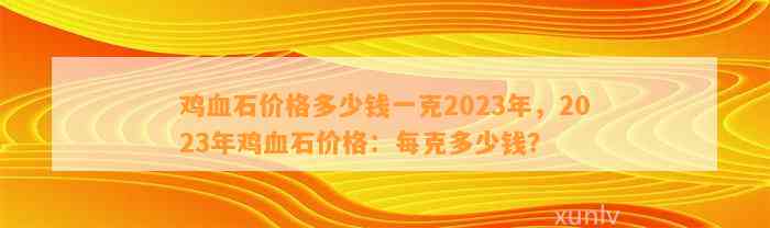 鸡血石价格多少钱一克2023年，2023年鸡血石价格：每克多少钱？