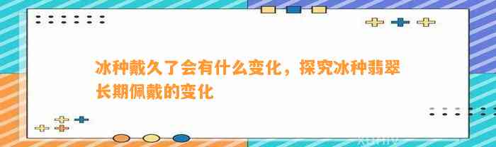 冰种戴久了会有什么变化，探究冰种翡翠长期佩戴的变化