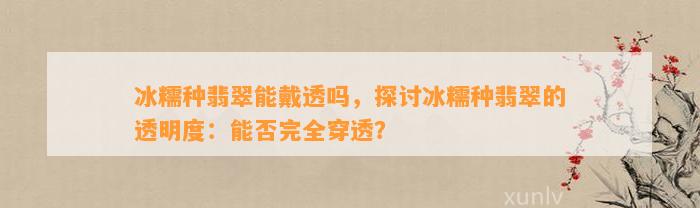 冰糯种翡翠能戴透吗，探讨冰糯种翡翠的透明度：能否完全穿透？