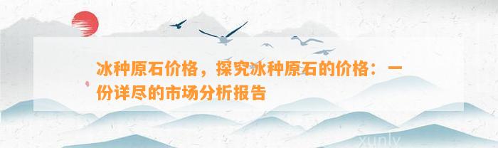 冰种原石价格，探究冰种原石的价格：一份详尽的市场分析报告