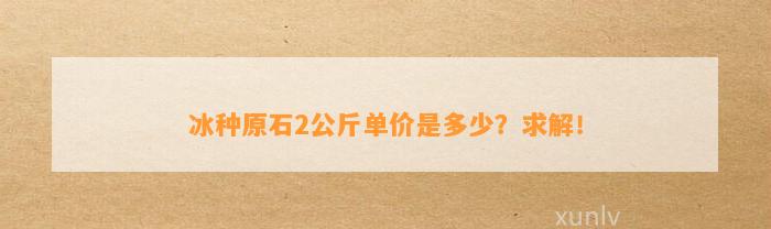 冰种原石2公斤单价是多少？求解！