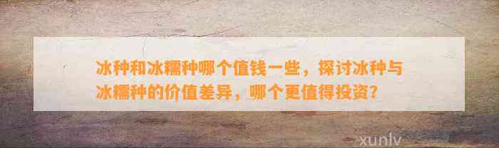 冰种和冰糯种哪个值钱部分，探讨冰种与冰糯种的价值差异，哪个更值得投资？