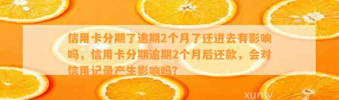 信用卡分期了逾期2个月了还进去有影响吗，信用卡分期逾期2个月后还款，会对信用记录产生影响吗？