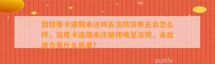 因信用卡逾期未还叫去法院没有去会怎么样，信用卡逾期未还被传唤至法院，未出席会有什么后果？