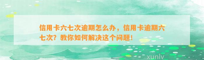 信用卡六七次逾期怎么办，信用卡逾期六七次？教你如何解决这个问题！