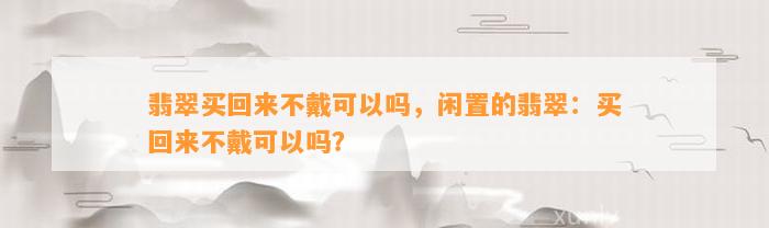 翡翠买回来不戴可以吗，闲置的翡翠：买回来不戴可以吗？