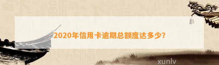 2020年信用卡逾期总额度达多少？