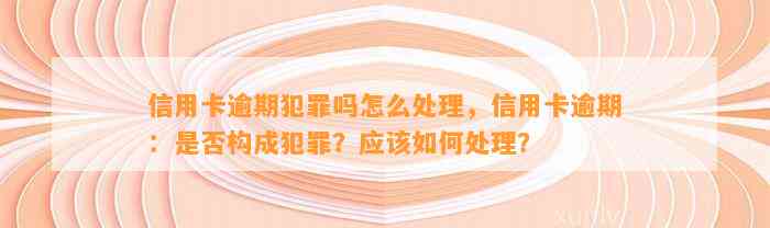 信用卡逾期犯罪吗怎么处理，信用卡逾期：是否构成犯罪？应该如何处理？