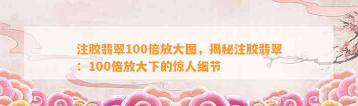 注胶翡翠100倍放大图，揭秘注胶翡翠：100倍放大下的惊人细节