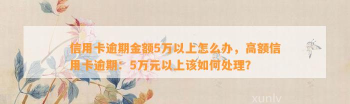 信用卡逾期金额5万以上怎么办，高额信用卡逾期：5万元以上该如何处理？