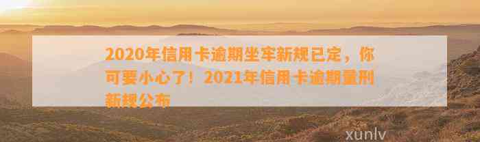 2020年信用卡逾期坐牢新规已定，你可要小心了！2021年信用卡逾期量刑新规公布