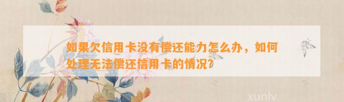 如果欠信用卡没有偿还能力怎么办，如何处理无法偿还信用卡的情况？