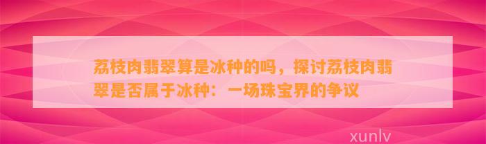 荔枝肉翡翠算是冰种的吗，探讨荔枝肉翡翠是不是属于冰种：一场珠宝界的争议