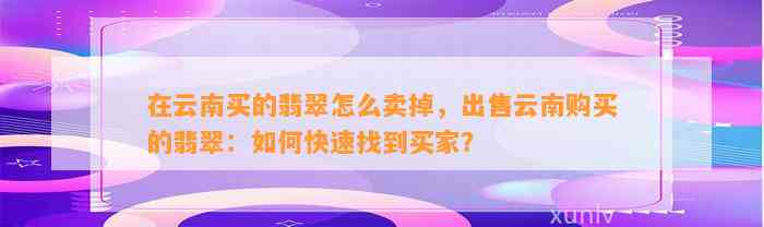 在云南买的翡翠怎么卖掉，出售云南购买的翡翠：怎样快速找到买家？