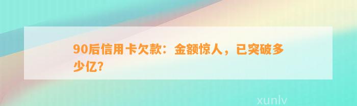 90后信用卡欠款：金额惊人，已突破多少亿？