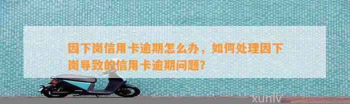 因下岗信用卡逾期怎么办，如何处理因下岗导致的信用卡逾期问题？