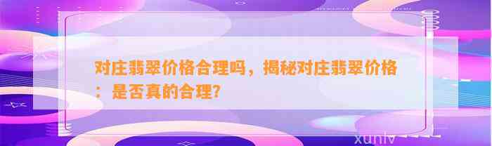 对庄翡翠价格合理吗，揭秘对庄翡翠价格：是不是真的合理？