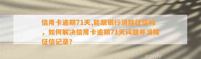 信用卡逾期71天,能跟银行消除征信吗，如何解决信用卡逾期71天问题并消除征信记录？