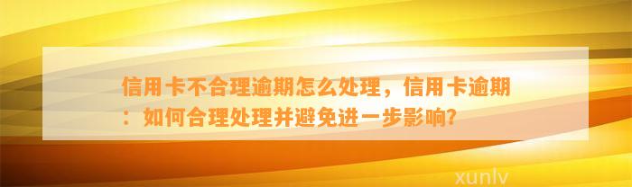 信用卡不合理逾期怎么处理，信用卡逾期：如何合理处理并避免进一步影响？