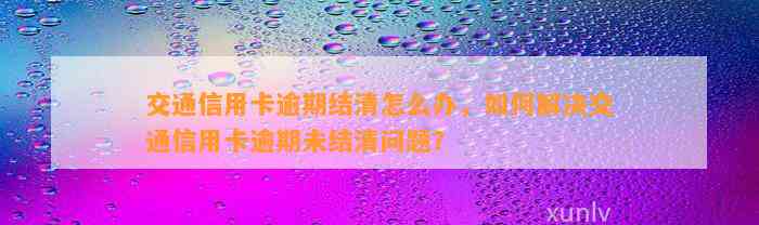 交通信用卡逾期结清怎么办，如何解决交通信用卡逾期未结清问题？