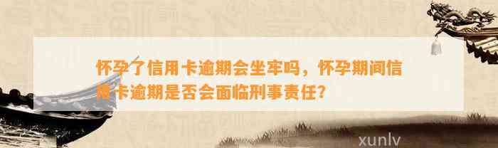 怀孕了信用卡逾期会坐牢吗，怀孕期间信用卡逾期是否会面临刑事责任？