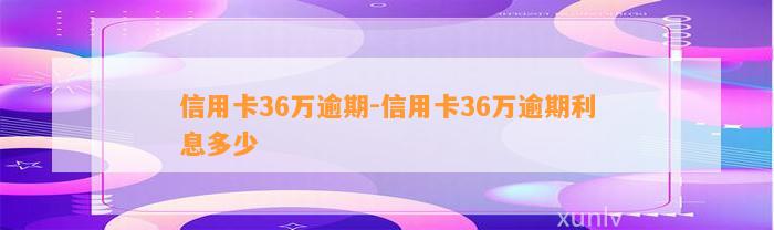 信用卡36万逾期-信用卡36万逾期利息多少