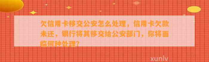 欠信用卡移交公安怎么处理，信用卡欠款未还，银行将其移交给公安部门，你将面临何种处理？