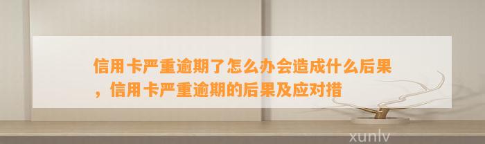 信用卡严重逾期了怎么办会造成什么后果，信用卡严重逾期的后果及应对措