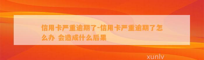 信用卡严重逾期了-信用卡严重逾期了怎么办 会造成什么后果